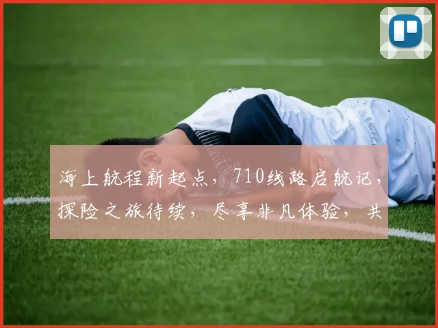 海上航程新起点，710线路启航记，探险之旅待续，尽享非凡体验，共赴冒险征程