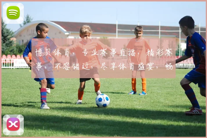 博贝体育，专业赛事直播，精彩赛事，不容错过，尽享体育盛宴，畅享观赛体验