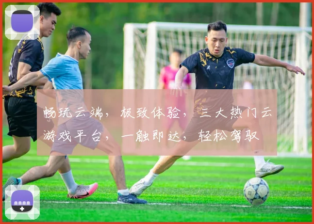 畅玩云端，极致体验，三大热门云游戏平台，一触即达，轻松驾驭