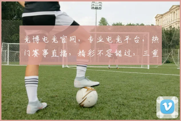 竞博电竞官网，专业电竞平台，热门赛事直播，精彩不容错过，三重福利等你来