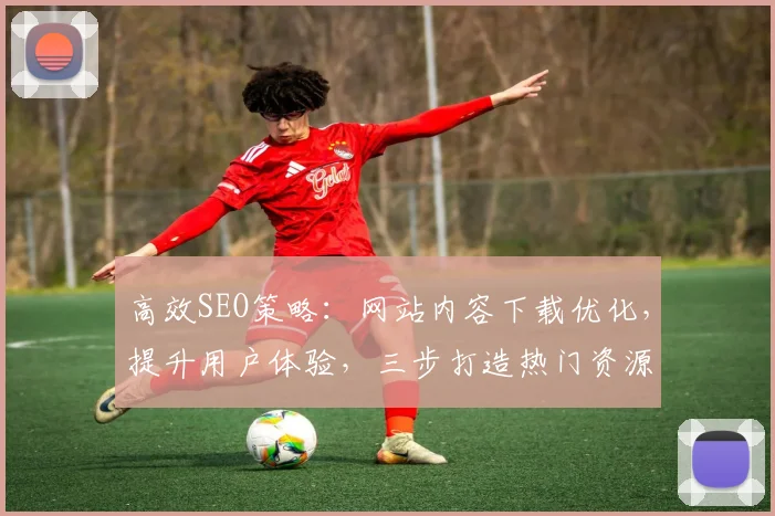 高效SEO策略：网站内容下载优化，提升用户体验，三步打造热门资源平台