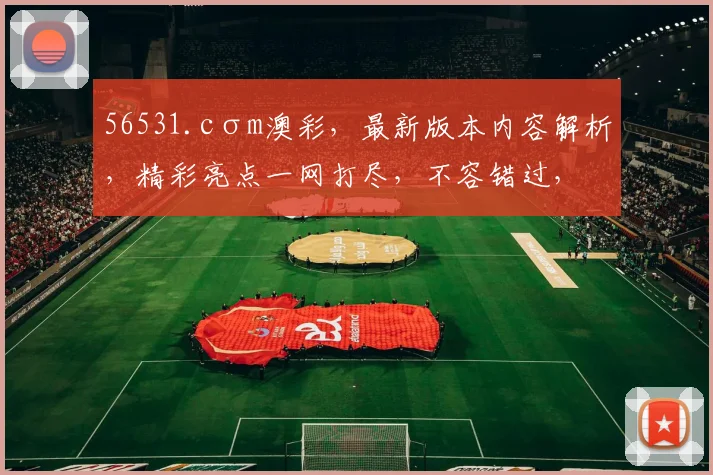 56531.cσm澳彩，最新版本内容解析，精彩亮点一网打尽，不容错过，三大亮点，不容错过