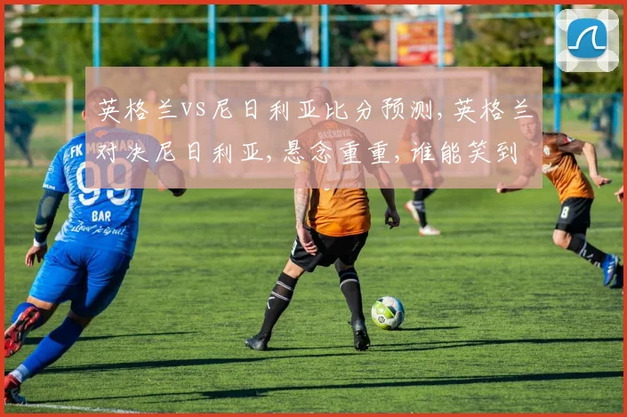 英格兰vs尼日利亚比分预测,英格兰对决尼日利亚,悬念重重,谁能笑到最后